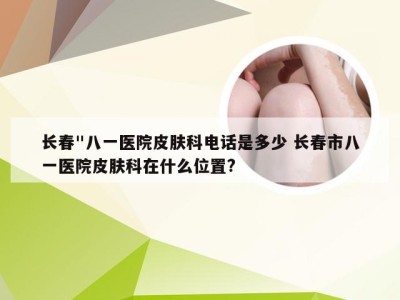 长春"八一医院皮肤科电话是多少 长春市八一医院皮肤科在什么位置?