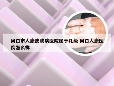 周口市人康皮肤病医院属于几级 周口人康医院怎么样