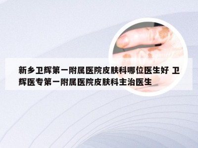 新乡卫辉第一附属医院皮肤科哪位医生好 卫辉医专第一附属医院皮肤科主治医生