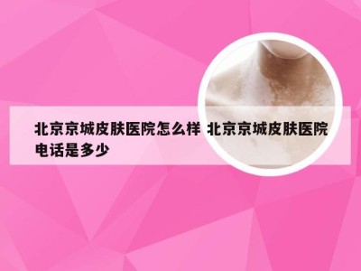 北京京城皮肤医院怎么样 北京京城皮肤医院电话是多少