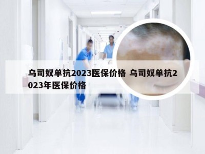 乌司奴单抗2023医保价格 乌司奴单抗2023年医保价格