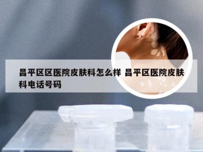 昌平区区医院皮肤科怎么样 昌平区医院皮肤科电话号码