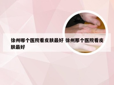 徐州哪个医院看皮肤最好 徐州那个医院看皮肤最好