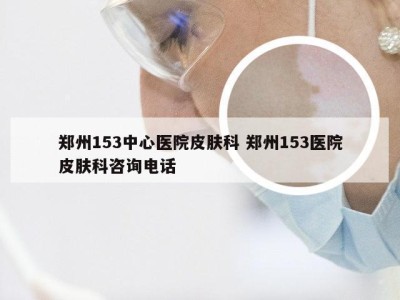 郑州153中心医院皮肤科 郑州153医院皮肤科咨询电话