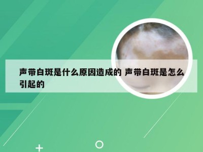 声带白斑是什么原因造成的 声带白斑是怎么引起的