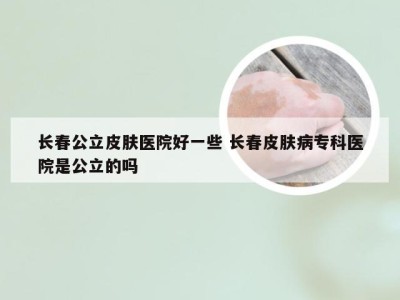 长春公立皮肤医院好一些 长春皮肤病专科医院是公立的吗