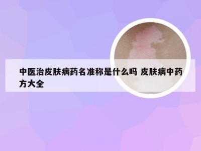 中医治皮肤病药名准称是什么吗 皮肤病中药方大全