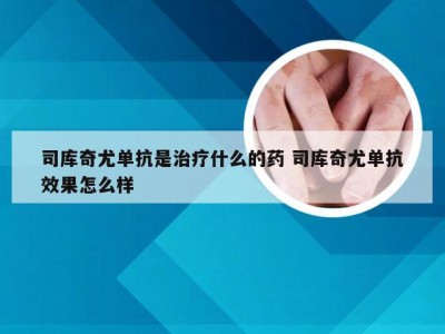 司库奇尤单抗是治疗什么的药 司库奇尤单抗效果怎么样