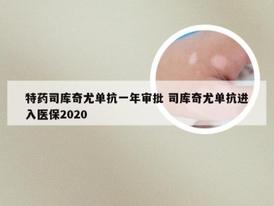 特药司库奇尤单抗一年审批 司库奇尤单抗进入医保2020