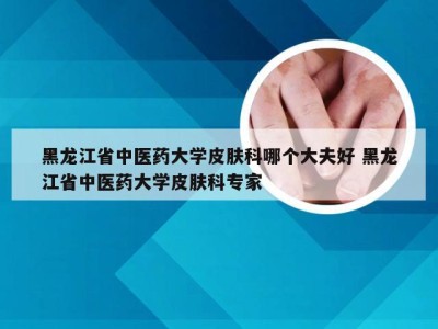 黑龙江省中医药大学皮肤科哪个大夫好 黑龙江省中医药大学皮肤科专家