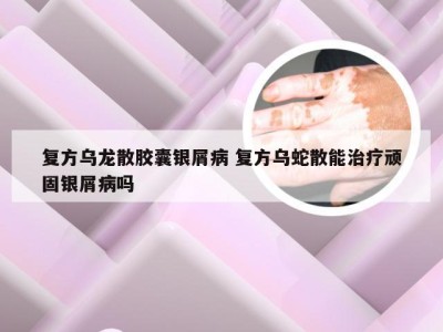 复方乌龙散胶囊银屑病 复方乌蛇散能治疗顽固银屑病吗