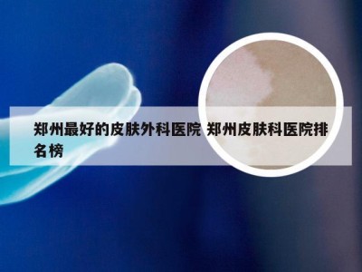 郑州最好的皮肤外科医院 郑州皮肤科医院排名榜