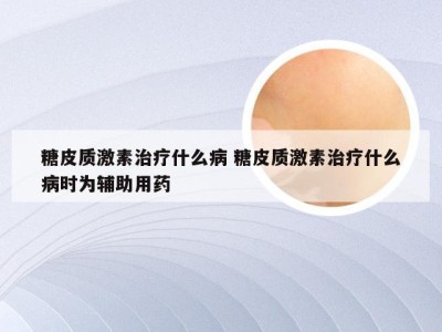 糖皮质激素治疗什么病 糖皮质激素治疗什么病时为辅助用药