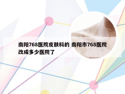 南阳768医院皮肤科的 南阳市768医院改成多少医院了