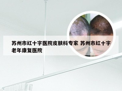 苏州市红十字医院皮肤科专家 苏州市红十字老年康复医院