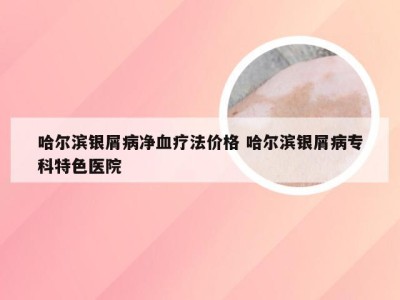 哈尔滨银屑病净血疗法价格 哈尔滨银屑病专科特色医院