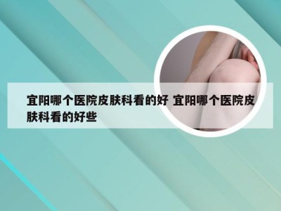 宜阳哪个医院皮肤科看的好 宜阳哪个医院皮肤科看的好些