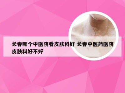 长春哪个中医院看皮肤科好 长春中医药医院皮肤科好不好