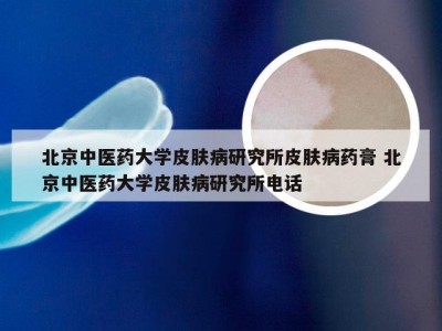 北京中医药大学皮肤病研究所皮肤病药膏 北京中医药大学皮肤病研究所电话