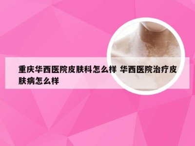 重庆华西医院皮肤科怎么样 华西医院治疗皮肤病怎么样