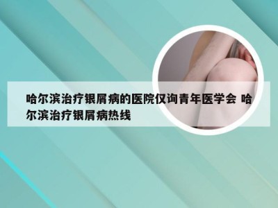 哈尔滨治疗银屑病的医院仅询青年医学会 哈尔滨治疗银屑病热线