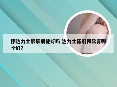 擦达力士银屑病能好吗 达力士搽剂和软膏哪个好?