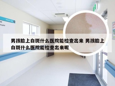 男孩脸上白斑什么医院能检查出来 男孩脸上白斑什么医院能检查出来呢