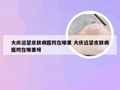 大庆远望皮肤病医院在哪里 大庆远望皮肤病医院在哪里呀