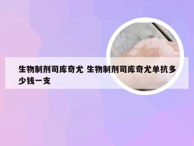 生物制剂司库奇尤 生物制剂司库奇尤单抗多少钱一支