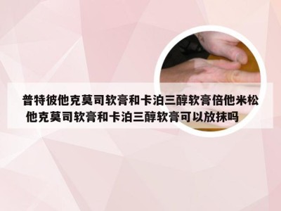 普特彼他克莫司软膏和卡泊三醇软膏倍他米松 他克莫司软膏和卡泊三醇软膏可以放抹吗