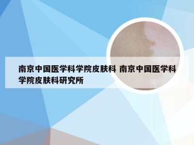 南京中国医学科学院皮肤科 南京中国医学科学院皮肤科研究所