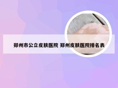 郑州市公立皮肤医院 郑州皮肤医院排名表