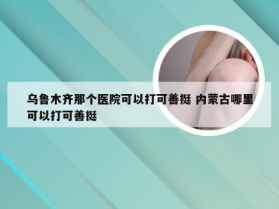 乌鲁木齐那个医院可以打可善挺 内蒙古哪里可以打可善挺