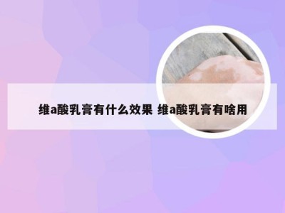 维a酸乳膏有什么效果 维a酸乳膏有啥用