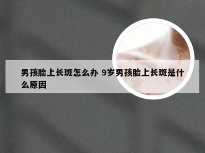 男孩脸上长斑怎么办 9岁男孩脸上长斑是什么原因