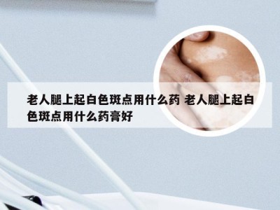 老人腿上起白色斑点用什么药 老人腿上起白色斑点用什么药膏好