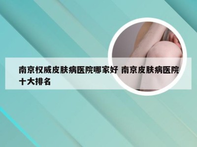 南京权威皮肤病医院哪家好 南京皮肤病医院十大排名