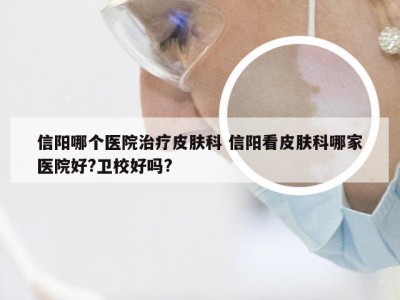 信阳哪个医院治疗皮肤科 信阳看皮肤科哪家医院好?卫校好吗?