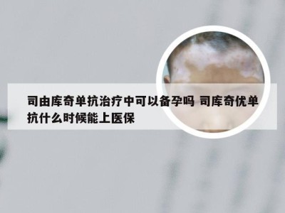 司由库奇单抗治疗中可以备孕吗 司库奇优单抗什么时候能上医保