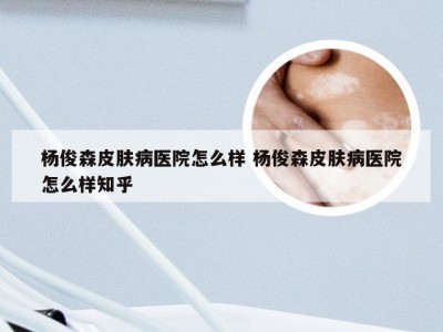 杨俊森皮肤病医院怎么样 杨俊森皮肤病医院怎么样知乎