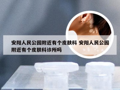 安阳人民公园附近有个皮肤科 安阳人民公园附近有个皮肤科诊所吗