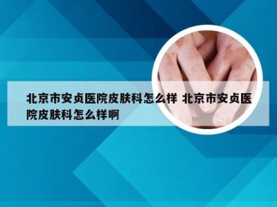 北京市安贞医院皮肤科怎么样 北京市安贞医院皮肤科怎么样啊