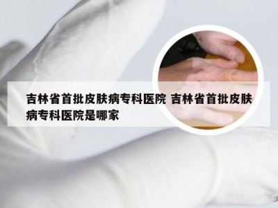 吉林省首批皮肤病专科医院 吉林省首批皮肤病专科医院是哪家