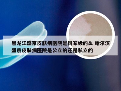 黑龙江盛京皮肤病医院是国家级的么 哈尔滨盛京皮肤病医院是公立的还是私立的