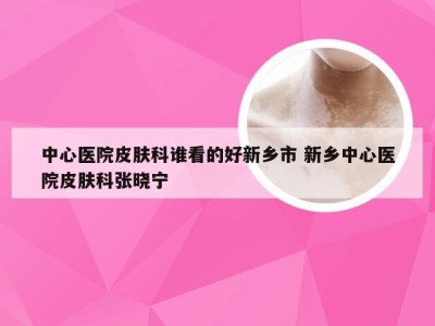 中心医院皮肤科谁看的好新乡市 新乡中心医院皮肤科张晓宁