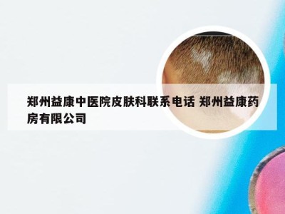 郑州益康中医院皮肤科联系电话 郑州益康药房有限公司