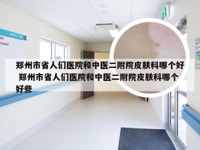 郑州市省人们医院和中医二附院皮肤科哪个好 郑州市省人们医院和中医二附院皮肤科哪个好些