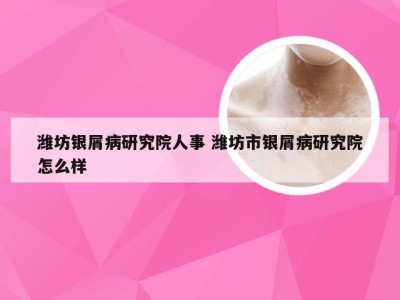 潍坊银屑病研究院人事 潍坊市银屑病研究院怎么样