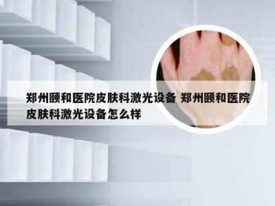 郑州颐和医院皮肤科激光设备 郑州颐和医院皮肤科激光设备怎么样