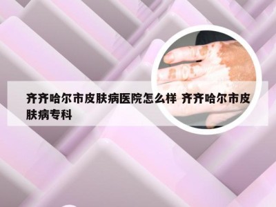 齐齐哈尔市皮肤病医院怎么样 齐齐哈尔市皮肤病专科